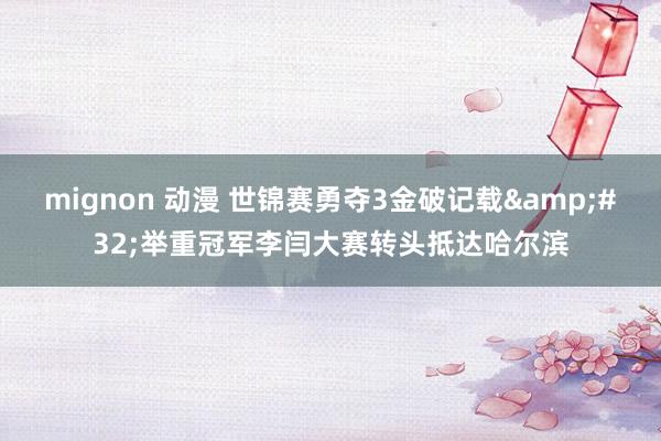   mignon 动漫 世锦赛勇夺3金破记载&#32;举重冠军李闫大赛转头抵达哈尔滨
