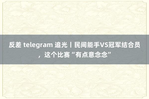  反差 telegram 追光丨民间能手VS冠军结合员，这个比赛“有点意念念”