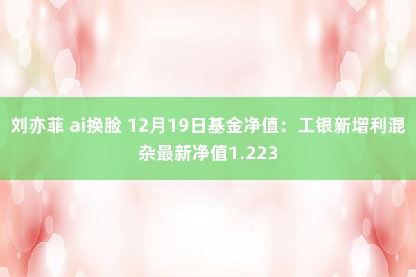   刘亦菲 ai换脸 12月19日基金净值：工银新增利混杂最新净值1.223