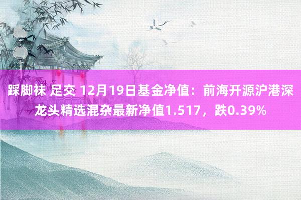   踩脚袜 足交 12月19日基金净值：前海开源沪港深龙头精选混杂最新净值1.517，跌0.39%