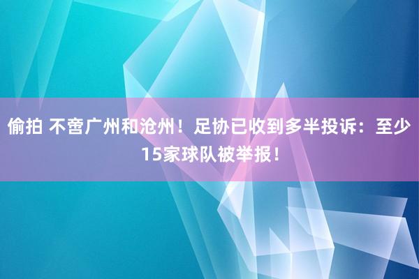   偷拍 不啻广州和沧州！足协已收到多半投诉：至少15家球队被举报！