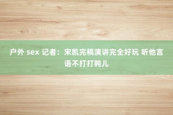   户外 sex 记者：宋凯完稿演讲完全好玩 听他言语不打打盹儿