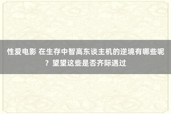   性爱电影 在生存中智高东谈主机的逆境有哪些呢？望望这些是否齐际遇过