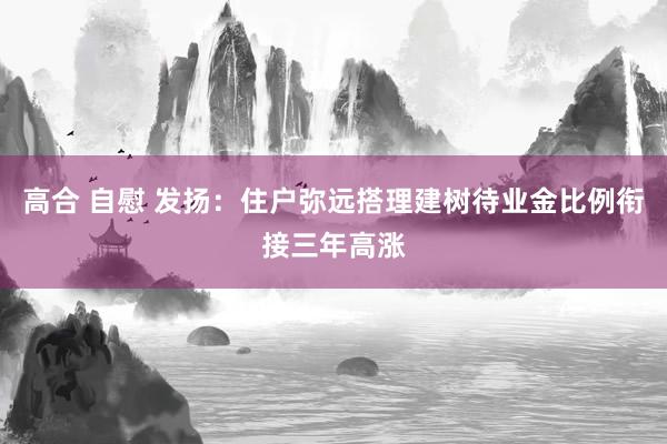   高合 自慰 发扬：住户弥远搭理建树待业金比例衔接三年高涨