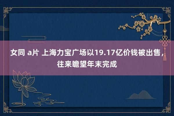   女同 a片 上海力宝广场以19.17亿价钱被出售，往来瞻望年末完成