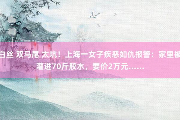   白丝 双马尾 太坑！上海一女子疾恶如仇报警：家里被灌进70斤胶水，要价2万元......