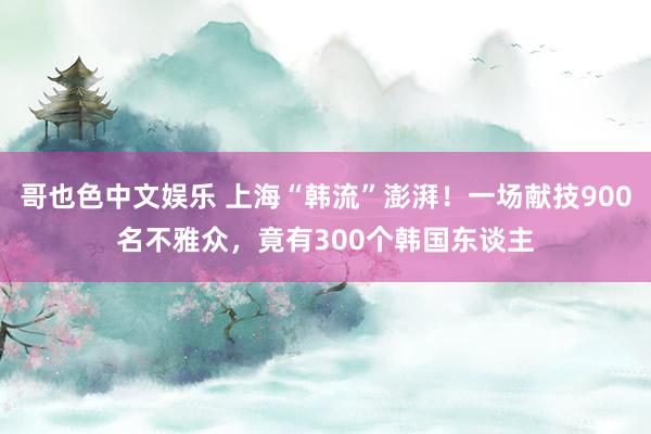   哥也色中文娱乐 上海“韩流”澎湃！一场献技900名不雅众，竟有300个韩国东谈主