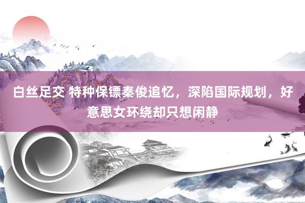   白丝足交 特种保镖秦俊追忆，深陷国际规划，好意思女环绕却只想闲静