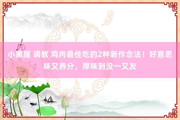   小黑屋 调教 鸡肉最佳吃的2种新作念法！好意思味又养分，厚味到没一又友