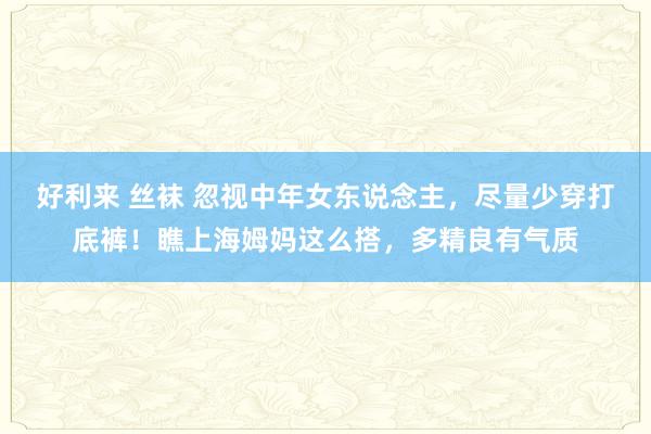   好利来 丝袜 忽视中年女东说念主，尽量少穿打底裤！瞧上海姆妈这么搭，多精良有气质