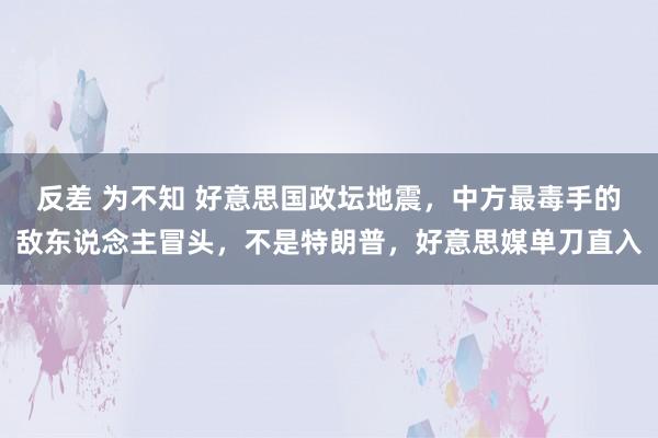   反差 为不知 好意思国政坛地震，中方最毒手的敌东说念主冒头，不是特朗普，好意思媒单刀直入
