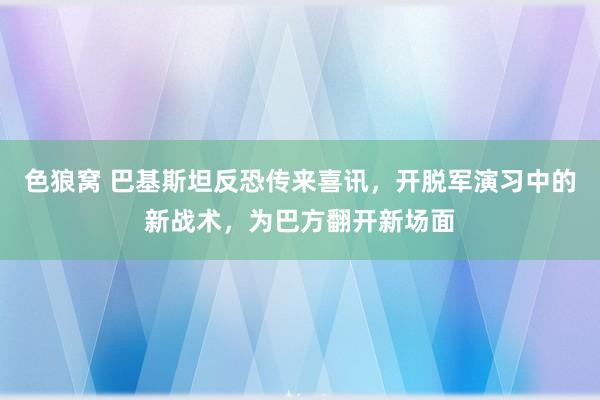   色狼窝 巴基斯坦反恐传来喜讯，开脱军演习中的新战术，为巴方翻开新场面