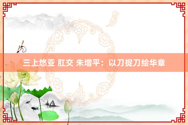   三上悠亚 肛交 朱增平：以刀捉刀绘华章