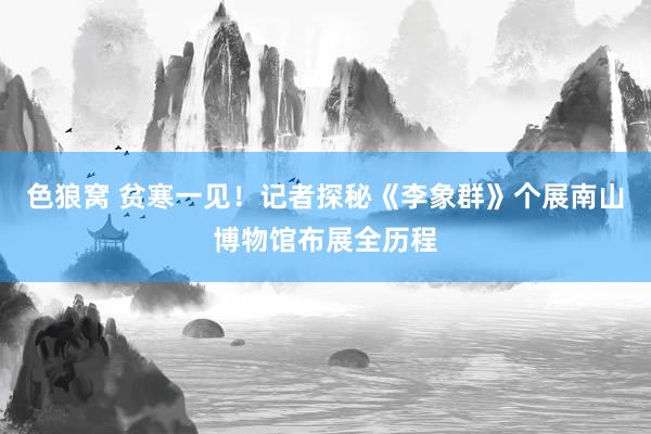   色狼窝 贫寒一见！记者探秘《李象群》个展南山博物馆布展全历程