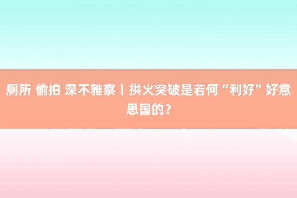   厕所 偷拍 深不雅察丨拱火突破是若何“利好”好意思国的？