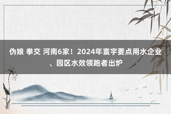   伪娘 拳交 河南6家！2024年寰宇要点用水企业、园区水效领跑者出炉