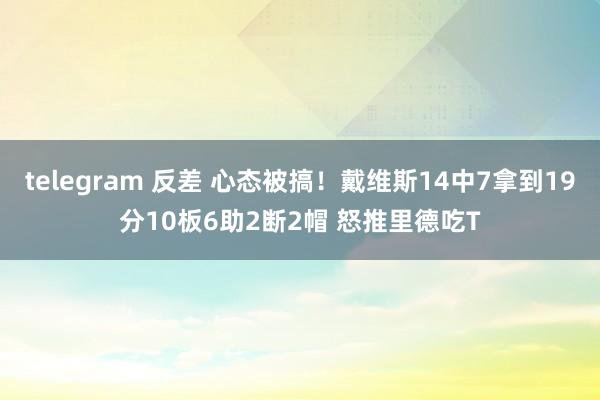   telegram 反差 心态被搞！戴维斯14中7拿到19分10板6助2断2帽 怒推里德吃T