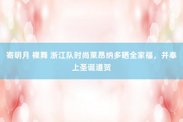  寄明月 裸舞 浙江队时尚莱昂纳多晒全家福，并奉上圣诞道贺