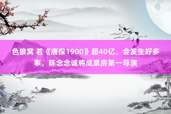   色狼窝 若《唐探1900》超40亿，会发生好多事，陈念念诚将成票房第一导演
