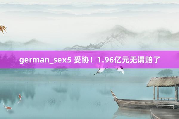   german_sex5 妥协！1.96亿元无谓赔了