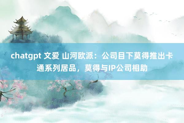   chatgpt 文爱 山河欧派：公司目下莫得推出卡通系列居品，莫得与IP公司相助