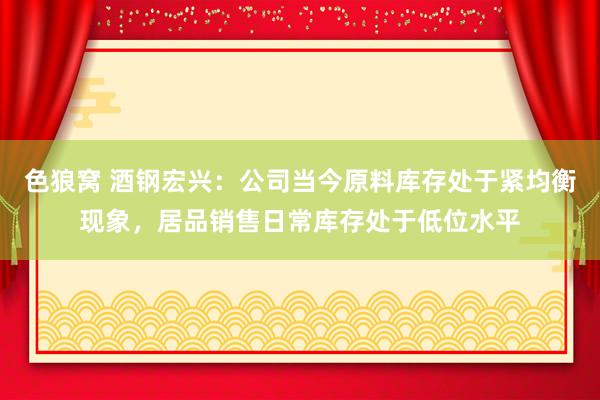   色狼窝 酒钢宏兴：公司当今原料库存处于紧均衡现象，居品销售日常库存处于低位水平