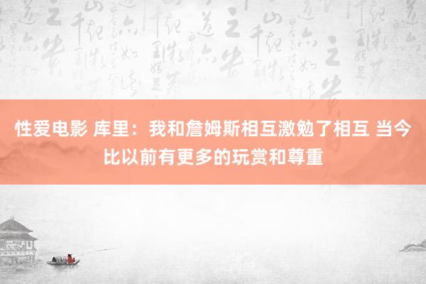 性爱电影 库里：我和詹姆斯相互激勉了相互 当今比以前有更多的玩赏和尊重