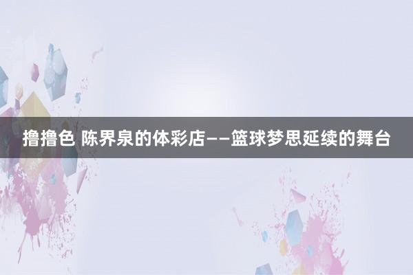   撸撸色 陈界泉的体彩店——篮球梦思延续的舞台