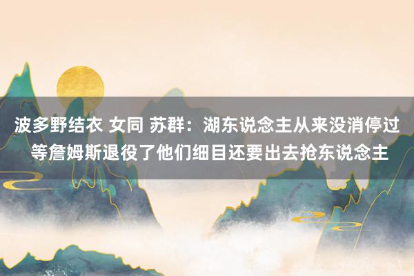   波多野结衣 女同 苏群：湖东说念主从来没消停过 等詹姆斯退役了他们细目还要出去抢东说念主