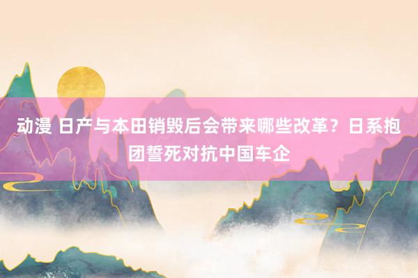   动漫 日产与本田销毁后会带来哪些改革？日系抱团誓死对抗中国车企