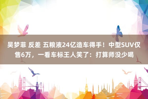   吴梦菲 反差 五粮液24亿造车得手！中型SUV仅售6万，一看车标王人笑了：打算师没少喝
