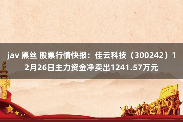   jav 黑丝 股票行情快报：佳云科技（300242）12月26日主力资金净卖出1241.57万元