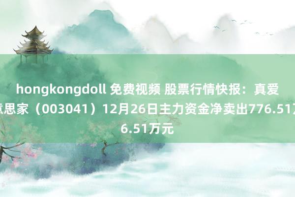   hongkongdoll 免费视频 股票行情快报：真爱好意思家（003041）12月26日主力资金净卖出776.51万元
