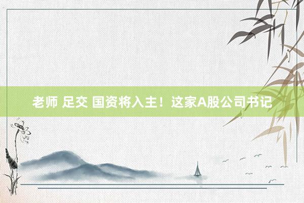   老师 足交 国资将入主！这家A股公司书记