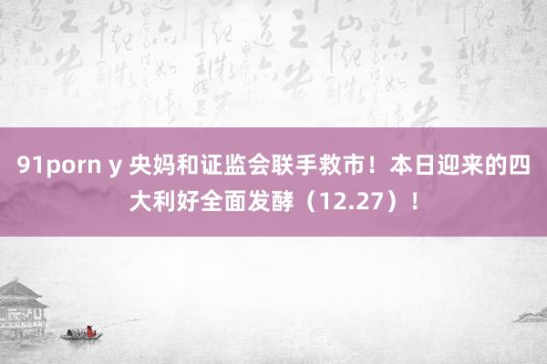   91porn y 央妈和证监会联手救市！本日迎来的四大利好全面发酵（12.27）！