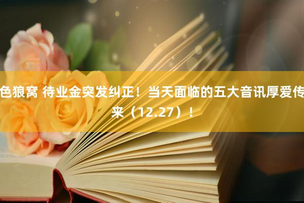   色狼窝 待业金突发纠正！当天面临的五大音讯厚爱传来（12.27）！