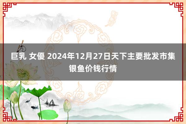   巨乳 女優 2024年12月27日天下主要批发市集银鱼价钱行情