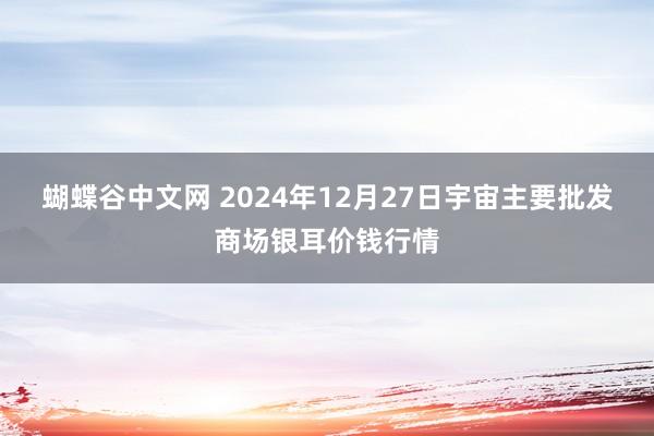   蝴蝶谷中文网 2024年12月27日宇宙主要批发商场银耳价钱行情