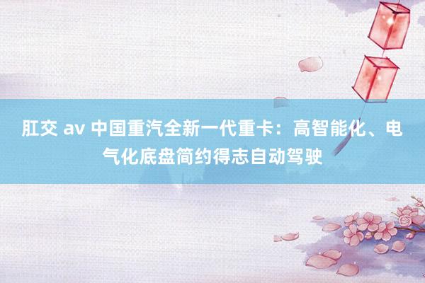   肛交 av 中国重汽全新一代重卡：高智能化、电气化底盘简约得志自动驾驶