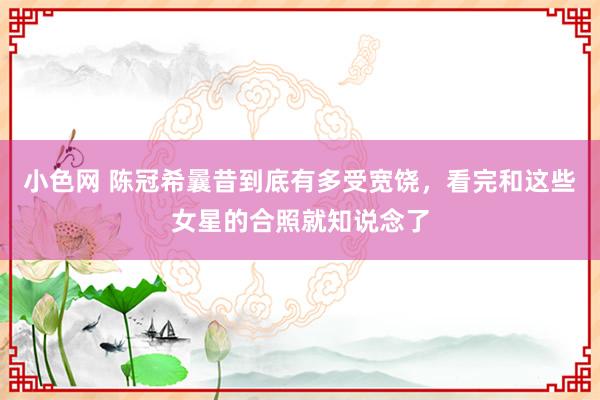   小色网 陈冠希曩昔到底有多受宽饶，看完和这些女星的合照就知说念了