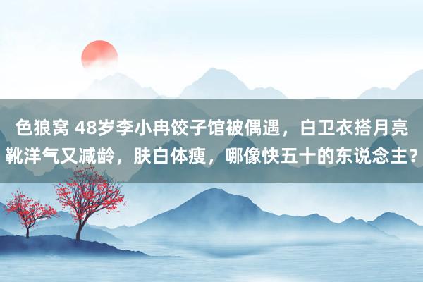   色狼窝 48岁李小冉饺子馆被偶遇，白卫衣搭月亮靴洋气又减龄，肤白体瘦，哪像快五十的东说念主？