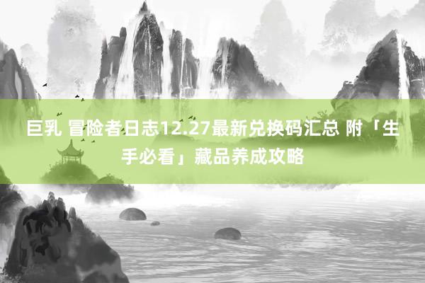   巨乳 冒险者日志12.27最新兑换码汇总 附「生手必看」藏品养成攻略