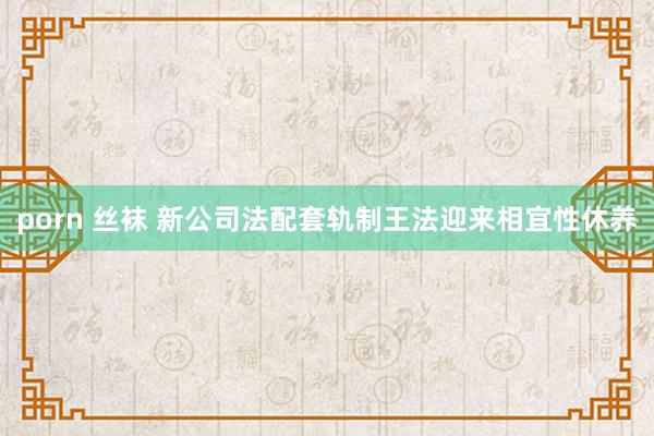   porn 丝袜 新公司法配套轨制王法迎来相宜性休养