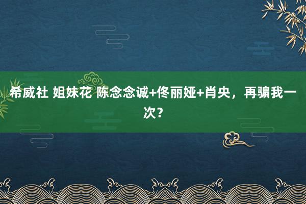   希威社 姐妹花 陈念念诚+佟丽娅+肖央，再骗我一次？