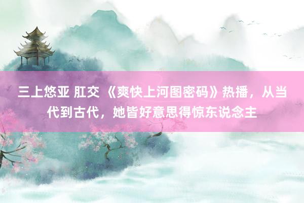   三上悠亚 肛交 《爽快上河图密码》热播，从当代到古代，她皆好意思得惊东说念主
