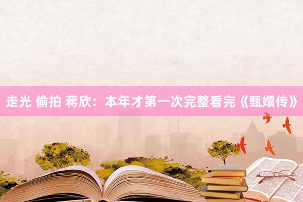   走光 偷拍 蒋欣：本年才第一次完整看完《甄嬛传》