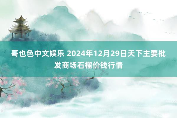   哥也色中文娱乐 2024年12月29日天下主要批发商场石榴价钱行情