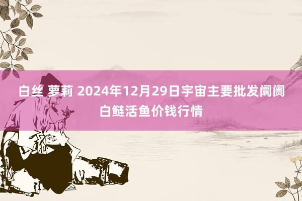   白丝 萝莉 2024年12月29日宇宙主要批发阛阓白鲢活鱼价钱行情