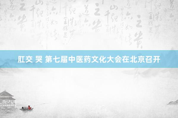   肛交 哭 第七届中医药文化大会在北京召开