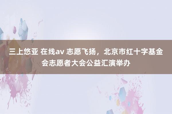   三上悠亚 在线av 志愿飞扬，北京市红十字基金会志愿者大会公益汇演举办